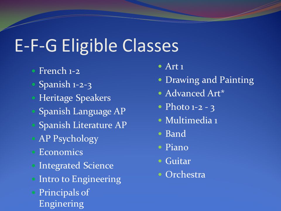 E-F-G Eligible Classes French 1-2 Spanish Heritage Speakers Spanish Language AP Spanish Literature AP AP Psychology Economics Integrated Science Intro to Engineering Principals of Enginering Art 1 Drawing and Painting Advanced Art* Photo Multimedia 1 Band Piano Guitar Orchestra