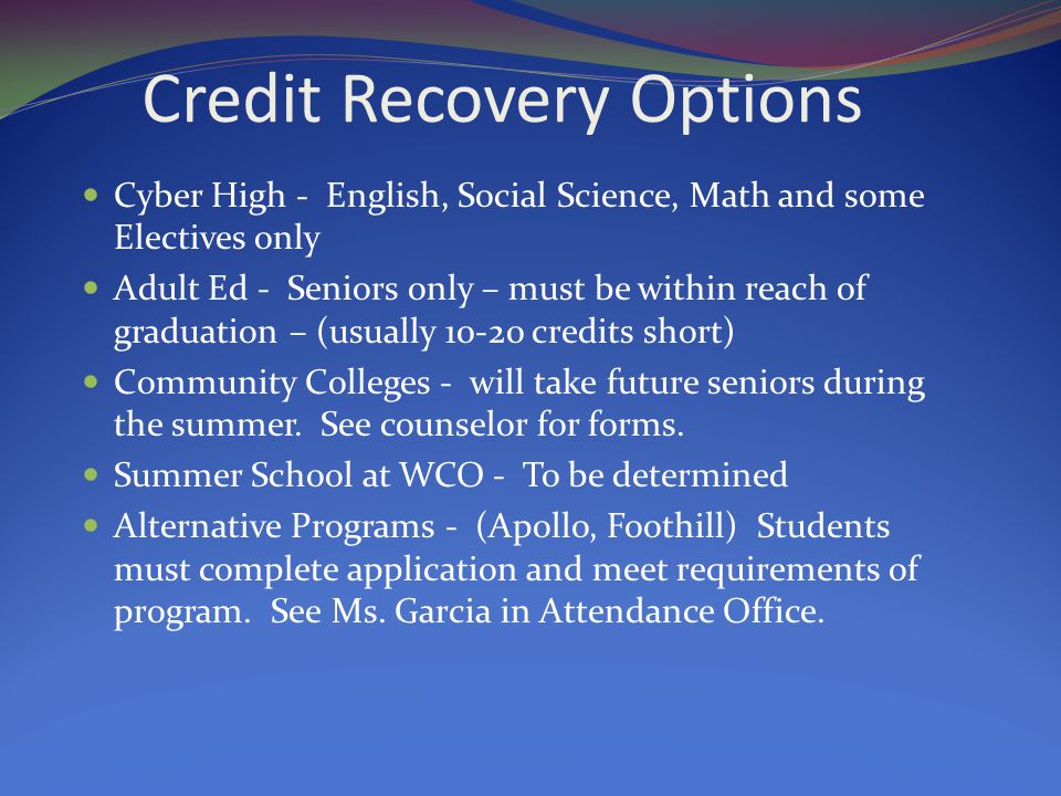 Credit Recovery Options Cyber High - English, Social Science, Math and some Electives only Adult Ed - Seniors only – must be within reach of graduation – (usually credits short) Community Colleges - will take future seniors during the summer.