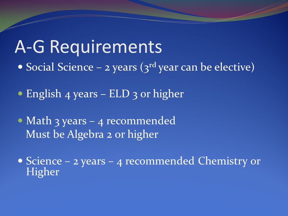 A-G Requirements Social Science – 2 years (3 rd year can be elective) English 4 years – ELD 3 or higher Math 3 years – 4 recommended Must be Algebra 2 or higher Science – 2 years – 4 recommended Chemistry or Higher