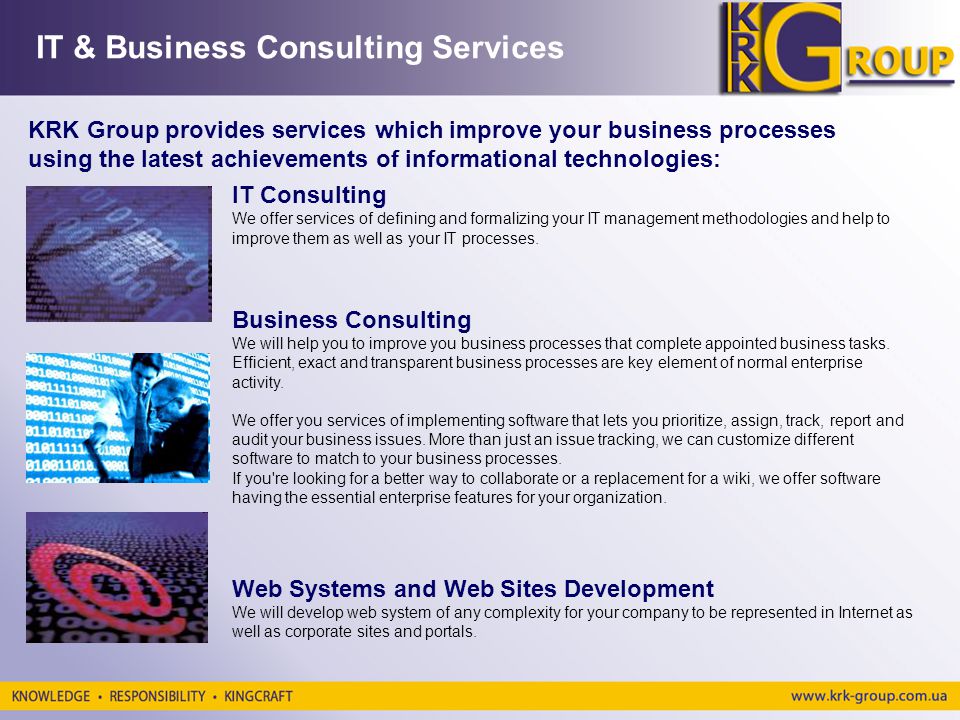 IT & Business Consulting Services KRK Group provides services which improve your business processes using the latest achievements of informational technologies: IT Consulting We offer services of defining and formalizing your IT management methodologies and help to improve them as well as your IT processes.