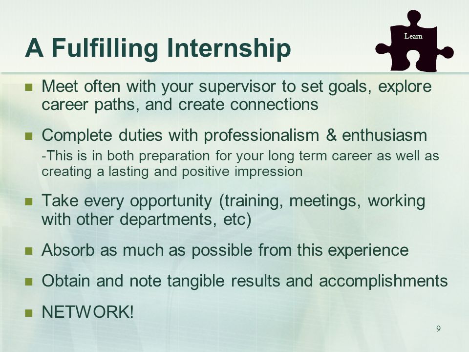 9 A Fulfilling Internship Meet often with your supervisor to set goals, explore career paths, and create connections Complete duties with professionalism & enthusiasm -This is in both preparation for your long term career as well as creating a lasting and positive impression Take every opportunity (training, meetings, working with other departments, etc) Absorb as much as possible from this experience Obtain and note tangible results and accomplishments NETWORK.