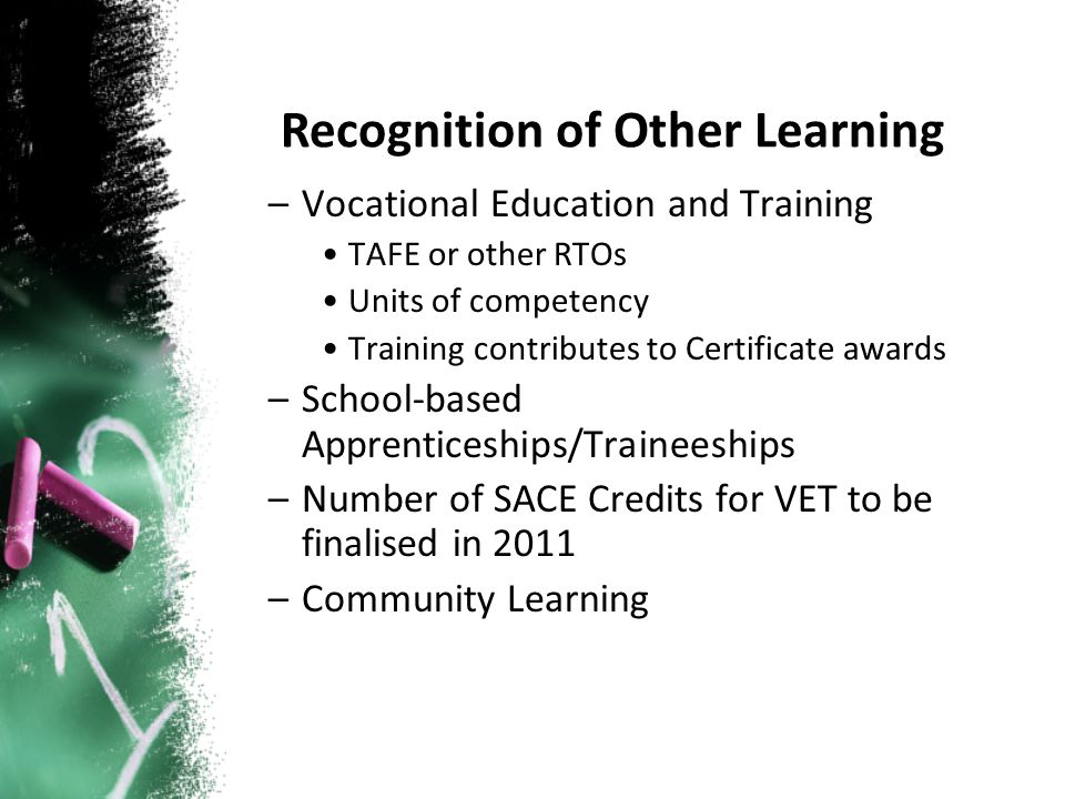 –Vocational Education and Training TAFE or other RTOs Units of competency Training contributes to Certificate awards –School-based Apprenticeships/Traineeships –Number of SACE Credits for VET to be finalised in 2011 –Community Learning Recognition of Other Learning