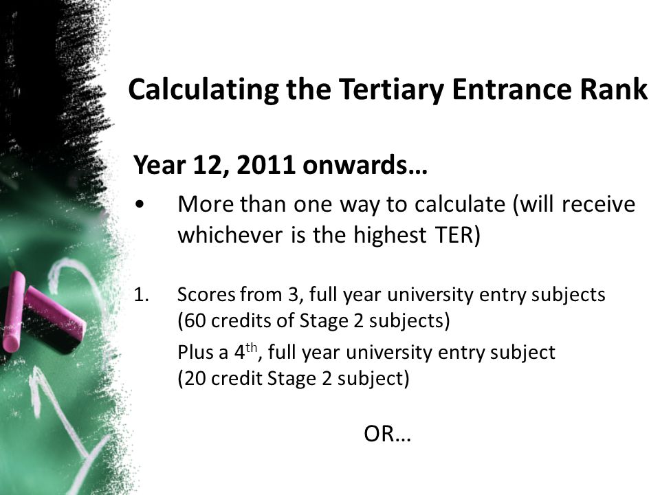 Year 12, 2011 onwards… More than one way to calculate (will receive whichever is the highest TER) 1.Scores from 3, full year university entry subjects (60 credits of Stage 2 subjects) Plus a 4 th, full year university entry subject (20 credit Stage 2 subject) OR… Calculating the Tertiary Entrance Rank
