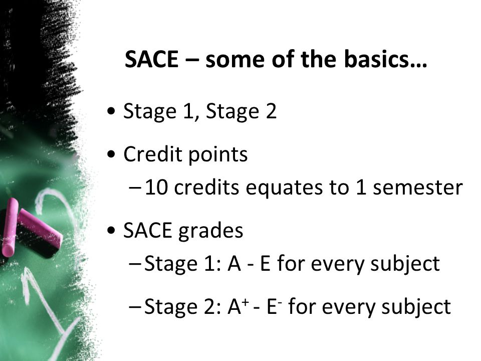 Stage 1, Stage 2 Credit points –10 credits equates to 1 semester SACE grades –Stage 1: A - E for every subject –Stage 2: A + - E - for every subject SACE – some of the basics…