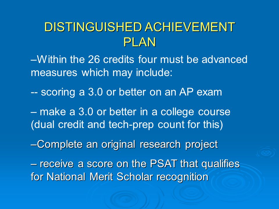 DISTINGUISHED ACHIEVEMENT PLAN –Within the 26 credits four must be advanced measures which may include: -- scoring a 3.0 or better on an AP exam – make a 3.0 or better in a college course (dual credit and tech-prep count for this) –Complete an original research project – receive a score on the PSAT that qualifies for National Merit Scholar recognition
