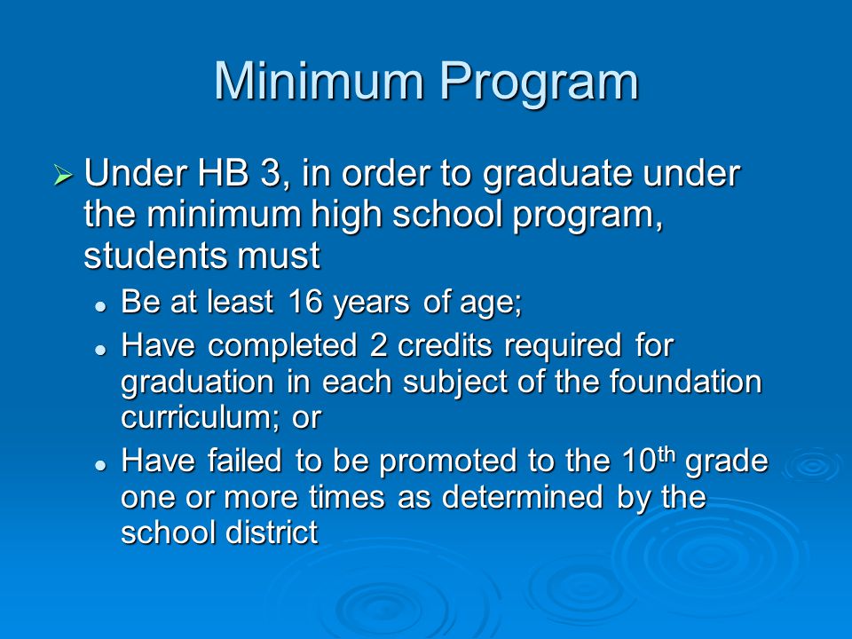 Minimum Program Under HB 3, in order to graduate under the minimum high school program, students must Under HB 3, in order to graduate under the minimum high school program, students must Be at least 16 years of age; Be at least 16 years of age; Have completed 2 credits required for graduation in each subject of the foundation curriculum; or Have completed 2 credits required for graduation in each subject of the foundation curriculum; or Have failed to be promoted to the 10 th grade one or more times as determined by the school district Have failed to be promoted to the 10 th grade one or more times as determined by the school district