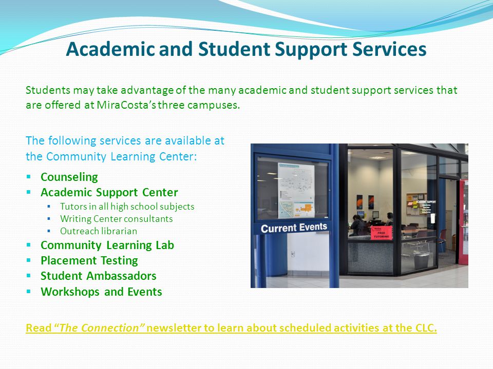 Academic and Student Support Services The following services are available at the Community Learning Center: Counseling Academic Support Center Tutors in all high school subjects Writing Center consultants Outreach librarian Community Learning Lab Placement Testing Student Ambassadors Workshops and Events Students may take advantage of the many academic and student support services that are offered at MiraCostas three campuses.