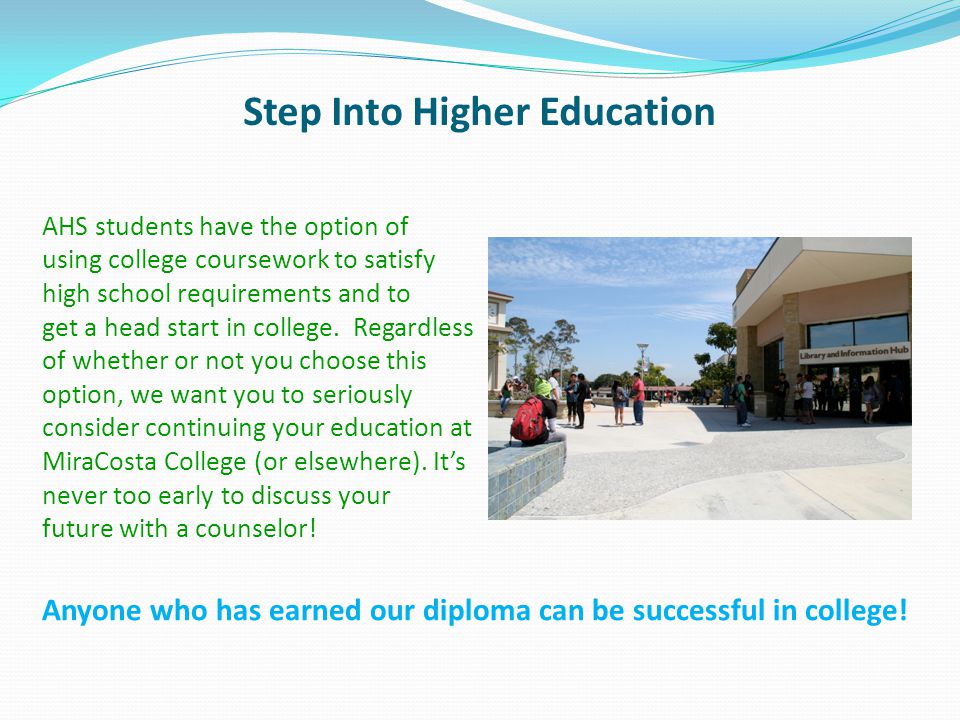 Step Into Higher Education AHS students have the option of using college coursework to satisfy high school requirements and to get a head start in college.