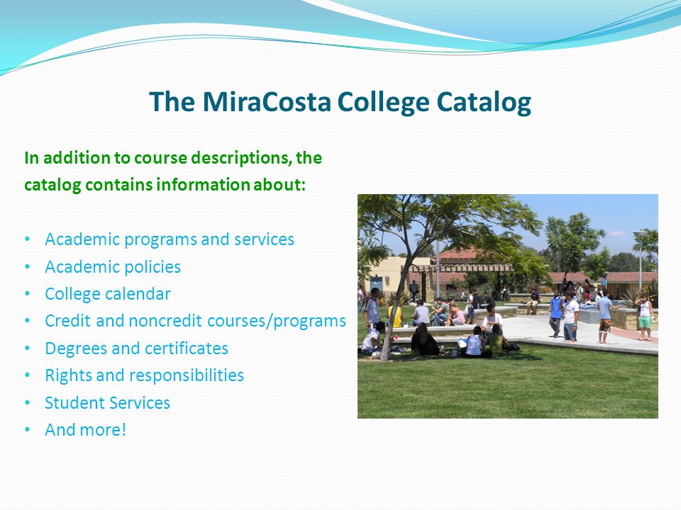 The MiraCosta College Catalog In addition to course descriptions, the catalog contains information about: Academic programs and services Academic policies College calendar Credit and noncredit courses/programs Degrees and certificates Rights and responsibilities Student Services And more!