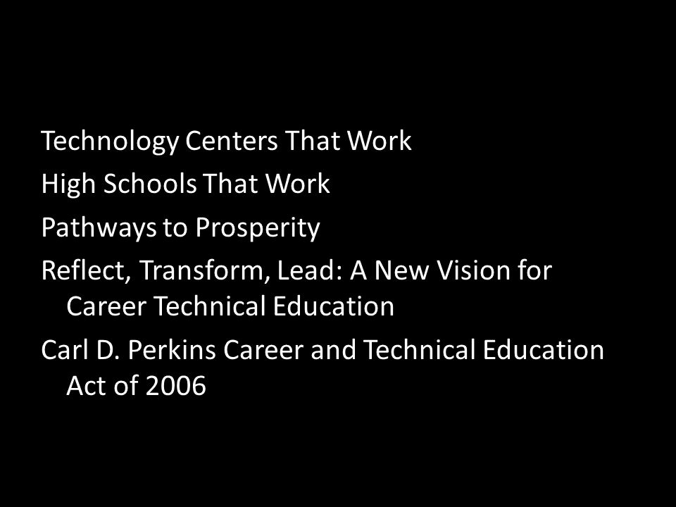 Technology Centers That Work High Schools That Work Pathways to Prosperity Reflect, Transform, Lead: A New Vision for Career Technical Education Carl D.