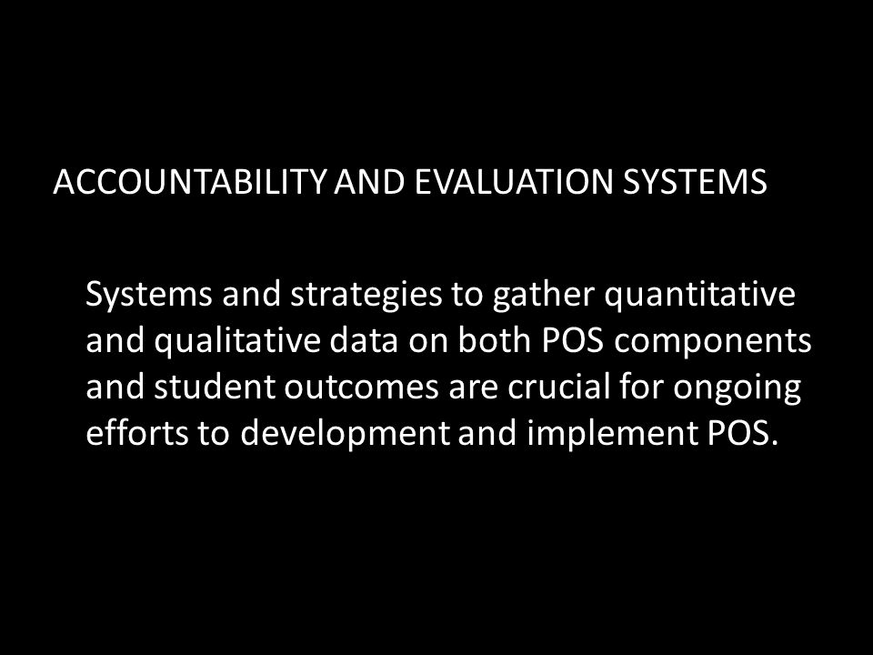 ACCOUNTABILITY AND EVALUATION SYSTEMS Systems and strategies to gather quantitative and qualitative data on both POS components and student outcomes are crucial for ongoing efforts to development and implement POS.