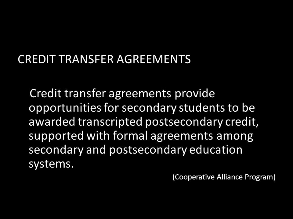 CREDIT TRANSFER AGREEMENTS Credit transfer agreements provide opportunities for secondary students to be awarded transcripted postsecondary credit, supported with formal agreements among secondary and postsecondary education systems.