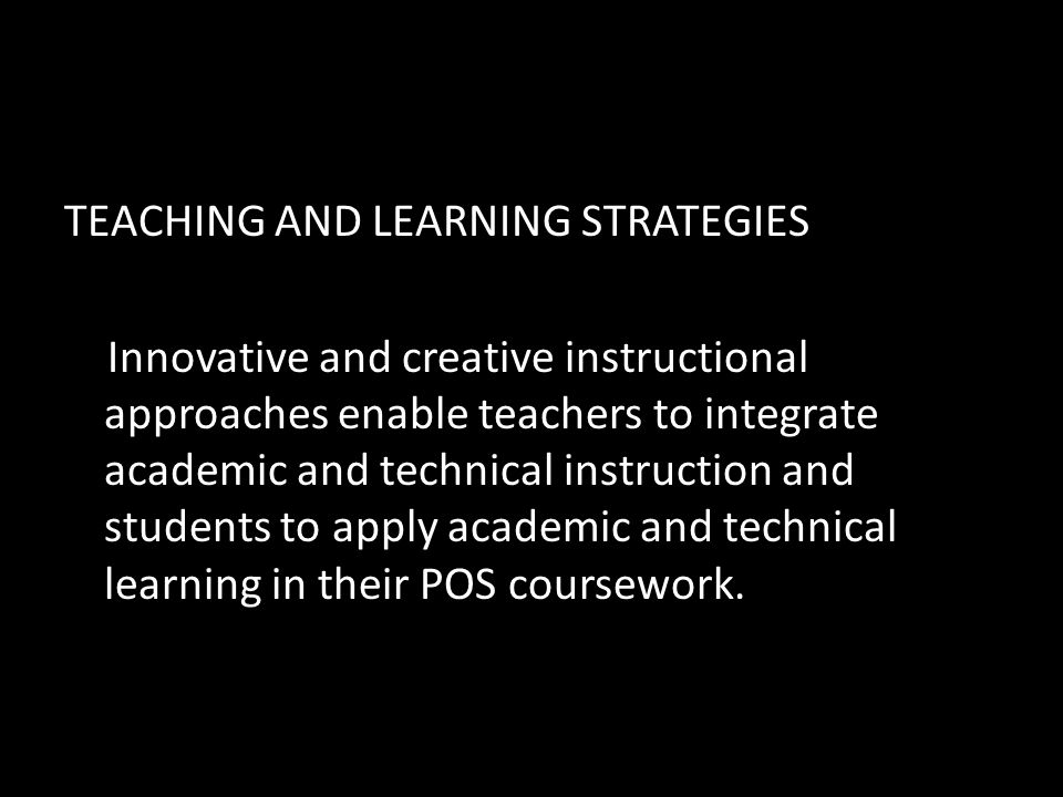 TEACHING AND LEARNING STRATEGIES Innovative and creative instructional approaches enable teachers to integrate academic and technical instruction and students to apply academic and technical learning in their POS coursework.