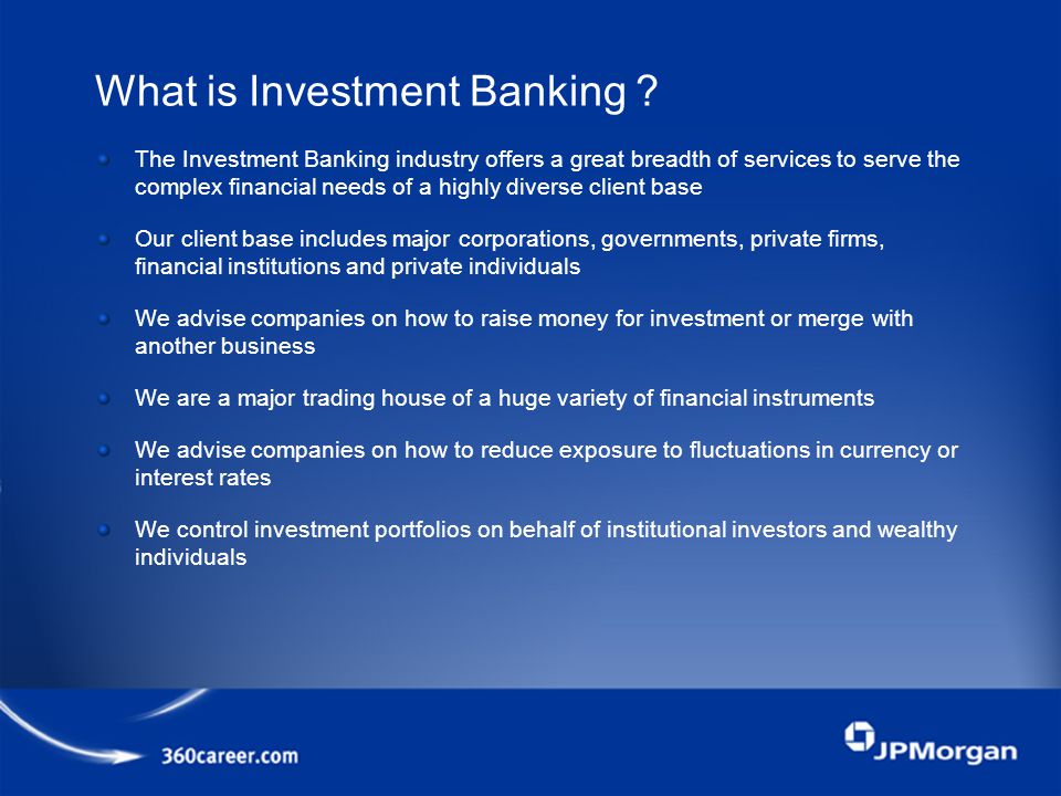 The Investment Banking industry offers a great breadth of services to serve the complex financial needs of a highly diverse client base Our client base includes major corporations, governments, private firms, financial institutions and private individuals We advise companies on how to raise money for investment or merge with another business We are a major trading house of a huge variety of financial instruments We advise companies on how to reduce exposure to fluctuations in currency or interest rates We control investment portfolios on behalf of institutional investors and wealthy individuals