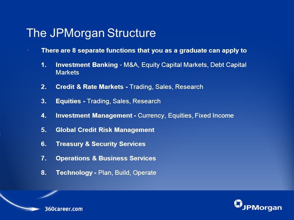 The JPMorgan Structure There are 8 separate functions that you as a graduate can apply to 1.Investment Banking - M&A, Equity Capital Markets, Debt Capital Markets 2.Credit & Rate Markets - Trading, Sales, Research 3.Equities - Trading, Sales, Research 4.Investment Management - Currency, Equities, Fixed Income 5.Global Credit Risk Management 6.Treasury & Security Services 7.Operations & Business Services 8.Technology - Plan, Build, Operate
