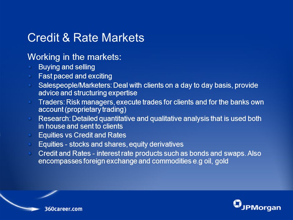 Credit & Rate Markets Working in the markets: Buying and selling Fast paced and exciting Salespeople/Marketers: Deal with clients on a day to day basis, provide advice and structuring expertise Traders: Risk managers, execute trades for clients and for the banks own account (proprietary trading) Research: Detailed quantitative and qualitative analysis that is used both in house and sent to clients Equities vs Credit and Rates Equities - stocks and shares, equity derivatives Credit and Rates - interest rate products such as bonds and swaps.