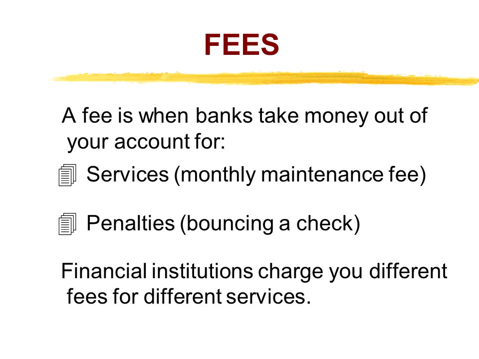 FEES A fee is when banks take money out of your account for: Services (monthly maintenance fee) Penalties (bouncing a check) Financial institutions charge you different fees for different services.