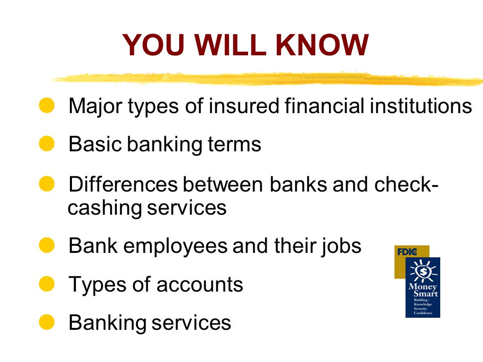 YOU WILL KNOW Major types of insured financial institutions Basic banking terms Differences between banks and check- cashing services Bank employees and their jobs Types of accounts Banking services