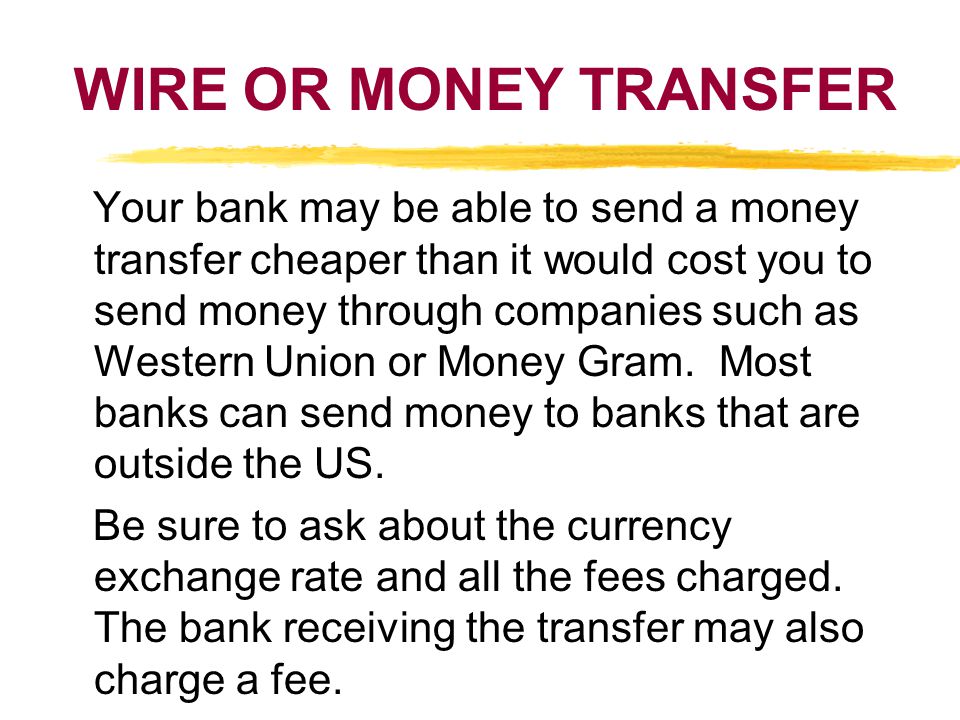 WIRE OR MONEY TRANSFER Your bank may be able to send a money transfer cheaper than it would cost you to send money through companies such as Western Union or Money Gram.