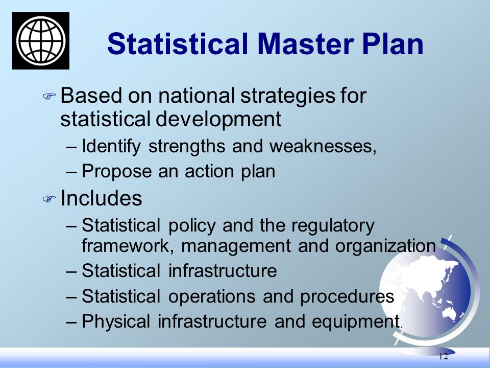 12 Statistical Master Plan F Based on national strategies for statistical development –Identify strengths and weaknesses, –Propose an action plan F Includes –Statistical policy and the regulatory framework, management and organization –Statistical infrastructure –Statistical operations and procedures –Physical infrastructure and equipment.