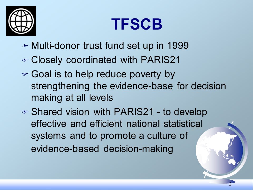 2 TFSCB F Multi-donor trust fund set up in 1999 F Closely coordinated with PARIS21 F Goal is to help reduce poverty by strengthening the evidence-base for decision making at all levels F Shared vision with PARIS21 - to develop effective and efficient national statistical systems and to promote a culture of evidence-based decision-making