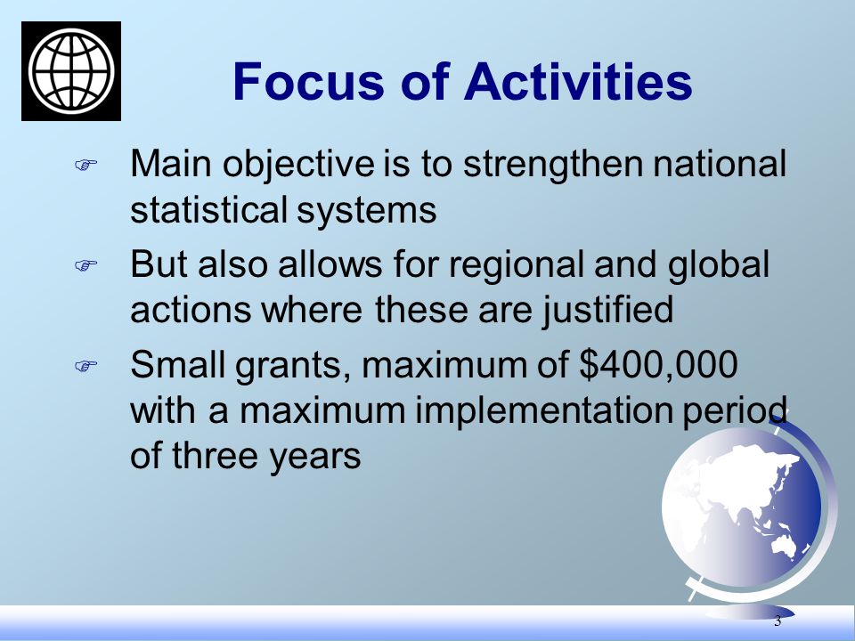3 Focus of Activities F Main objective is to strengthen national statistical systems F But also allows for regional and global actions where these are justified F Small grants, maximum of $400,000 with a maximum implementation period of three years