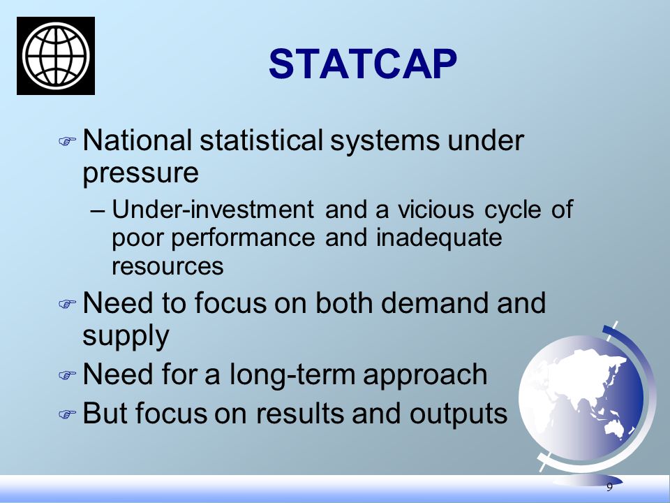 9 STATCAP F National statistical systems under pressure –Under-investment and a vicious cycle of poor performance and inadequate resources F Need to focus on both demand and supply F Need for a long-term approach F But focus on results and outputs