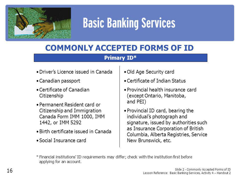 Slide 2 - Commonly Accepted Forms of ID Lesson Reference: Basic Banking Services, Activity 4 – Handout 2 Primary ID* Drivers Licence issued in Canada Canadian passport Certificate of Canadian Citizenship Permanent Resident card or Citizenship and Immigration Canada Form IMM 1000, IMM 1442, or IMM 5292 Birth certificate issued in Canada Social Insurance card *Financial institutions ID requirements may differ; check with the institution first before applying for an account.