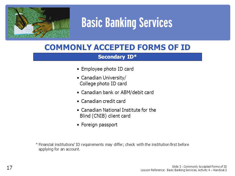 Slide 3 - Commonly Accepted Forms of ID Lesson Reference: Basic Banking Services, Activity 4 – Handout 2 Secondary ID* Employee photo ID card Canadian University/ College photo ID card Canadian bank or ABM/debit card Canadian credit card Canadian National Institute for the Blind (CNIB) client card Foreign passport *Financial institutions ID requirements may differ; check with the institution first before applying for an account.