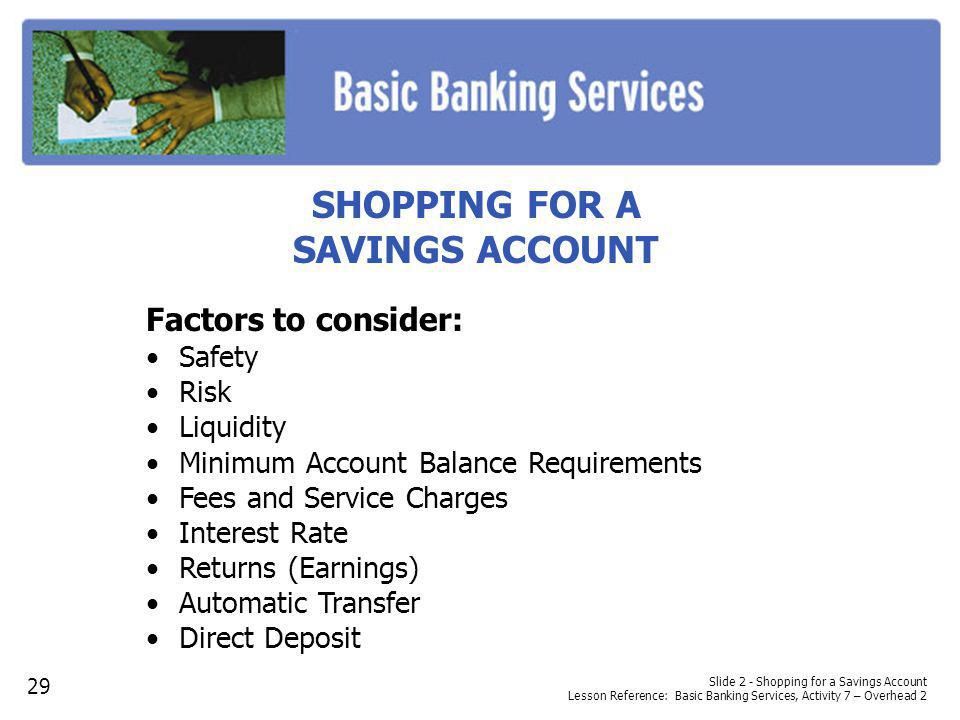 SHOPPING FOR A SAVINGS ACCOUNT Factors to consider: Safety Risk Liquidity Minimum Account Balance Requirements Fees and Service Charges Interest Rate Returns (Earnings) Automatic Transfer Direct Deposit Slide 2 - Shopping for a Savings Account Lesson Reference: Basic Banking Services, Activity 7 – Overhead 2 29