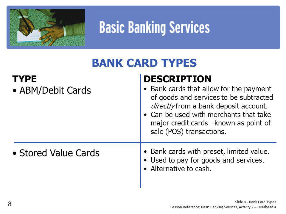 BANK CARD TYPES Slide 4 - Bank Card Types Lesson Reference: Basic Banking Services, Activity 2 – Overhead 4 TYPE ABM/Debit Cards Stored Value Cards DESCRIPTION Bank cards that allow for the payment of goods and services to be subtracted directly from a bank deposit account.