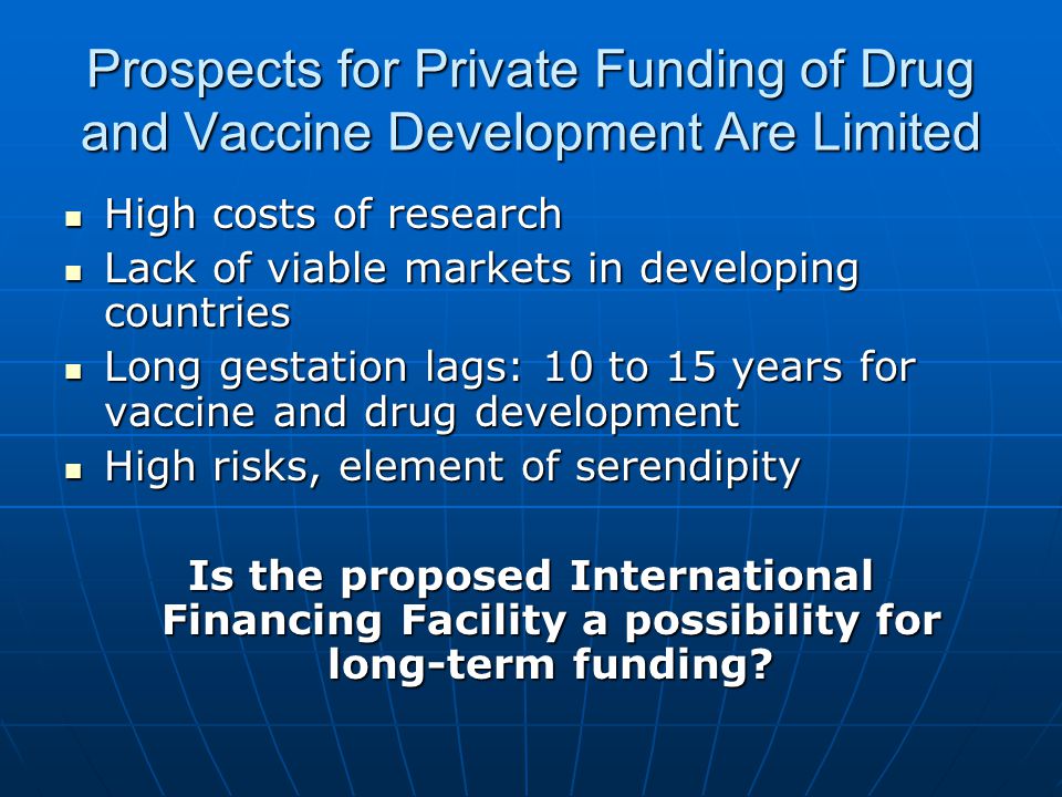 Prospects for Private Funding of Drug and Vaccine Development Are Limited High costs of research High costs of research Lack of viable markets in developing countries Lack of viable markets in developing countries Long gestation lags: 10 to 15 years for vaccine and drug development Long gestation lags: 10 to 15 years for vaccine and drug development High risks, element of serendipity High risks, element of serendipity Is the proposed International Financing Facility a possibility for long-term funding