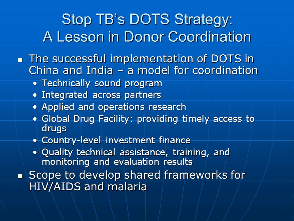 Stop TBs DOTS Strategy: A Lesson in Donor Coordination The successful implementation of DOTS in China and India – a model for coordination The successful implementation of DOTS in China and India – a model for coordination Technically sound programTechnically sound program Integrated across partnersIntegrated across partners Applied and operations researchApplied and operations research Global Drug Facility: providing timely access to drugsGlobal Drug Facility: providing timely access to drugs Country-level investment financeCountry-level investment finance Quality technical assistance, training, and monitoring and evaluation resultsQuality technical assistance, training, and monitoring and evaluation results Scope to develop shared frameworks for HIV/AIDS and malaria Scope to develop shared frameworks for HIV/AIDS and malaria