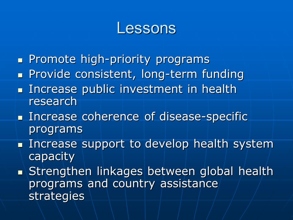 Lessons Promote high-priority programs Promote high-priority programs Provide consistent, long-term funding Provide consistent, long-term funding Increase public investment in health research Increase public investment in health research Increase coherence of disease-specific programs Increase coherence of disease-specific programs Increase support to develop health system capacity Increase support to develop health system capacity Strengthen linkages between global health programs and country assistance strategies Strengthen linkages between global health programs and country assistance strategies