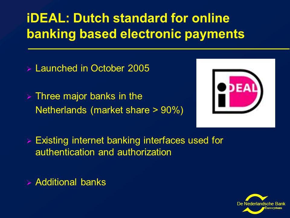 De Nederlandsche Bank Eurosysteem iDEAL: Dutch standard for online banking based electronic payments Launched in October 2005 Three major banks in the Netherlands (market share > 90%) Existing internet banking interfaces used for authentication and authorization Additional banks