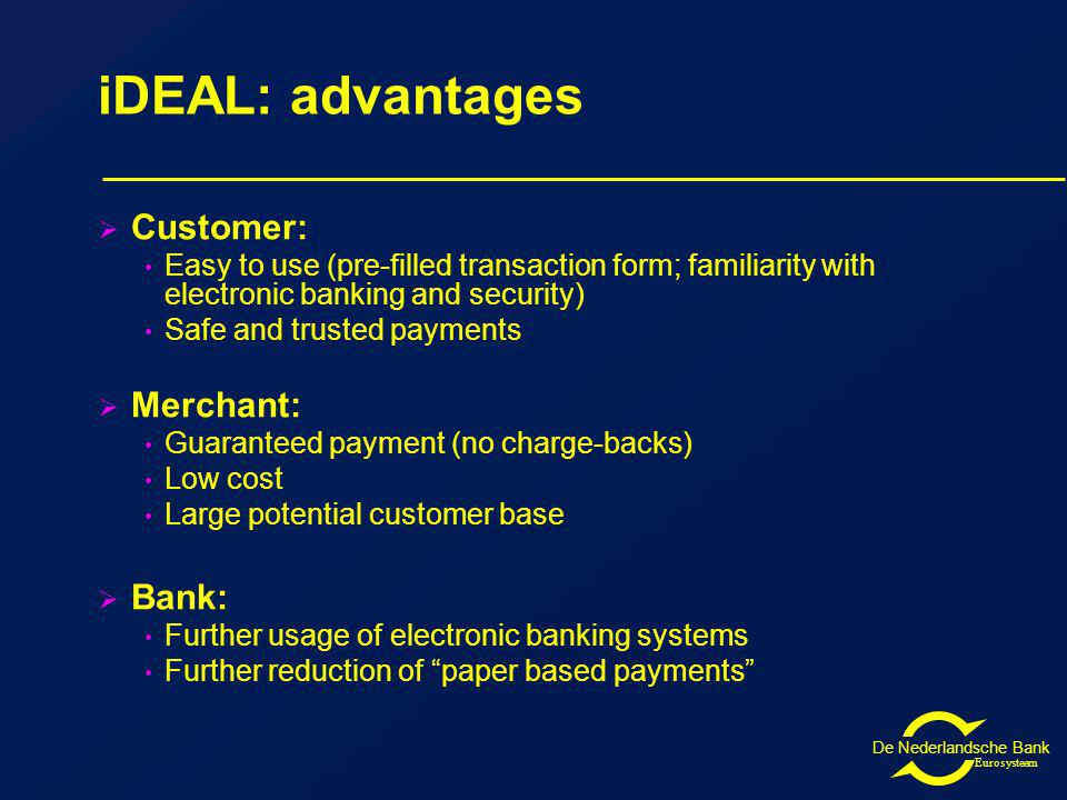De Nederlandsche Bank Eurosysteem iDEAL: advantages Customer: Easy to use (pre-filled transaction form; familiarity with electronic banking and security) Safe and trusted payments Merchant: Guaranteed payment (no charge-backs) Low cost Large potential customer base Bank: Further usage of electronic banking systems Further reduction of paper based payments