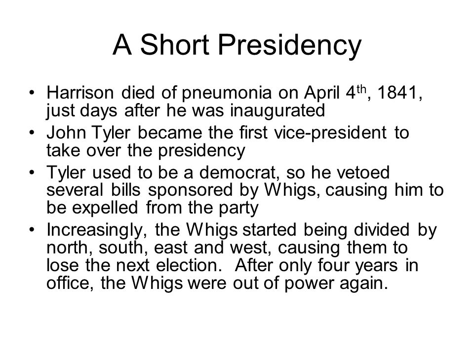 A Short Presidency Harrison died of pneumonia on April 4 th, 1841, just days after he was inaugurated John Tyler became the first vice-president to take over the presidency Tyler used to be a democrat, so he vetoed several bills sponsored by Whigs, causing him to be expelled from the party Increasingly, the Whigs started being divided by north, south, east and west, causing them to lose the next election.