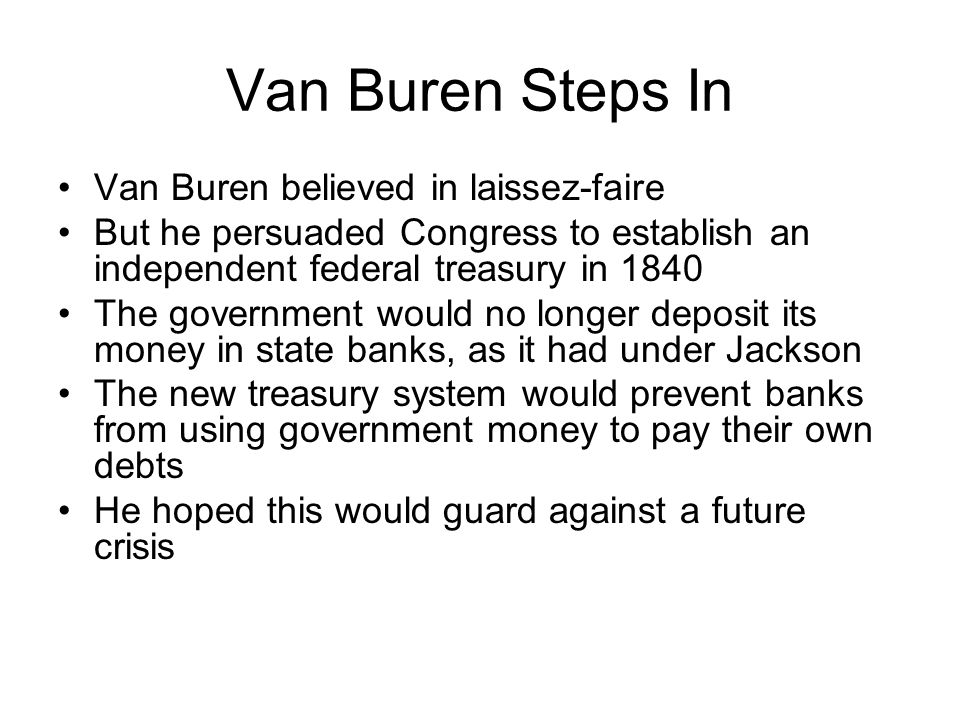 Van Buren Steps In Van Buren believed in laissez-faire But he persuaded Congress to establish an independent federal treasury in 1840 The government would no longer deposit its money in state banks, as it had under Jackson The new treasury system would prevent banks from using government money to pay their own debts He hoped this would guard against a future crisis
