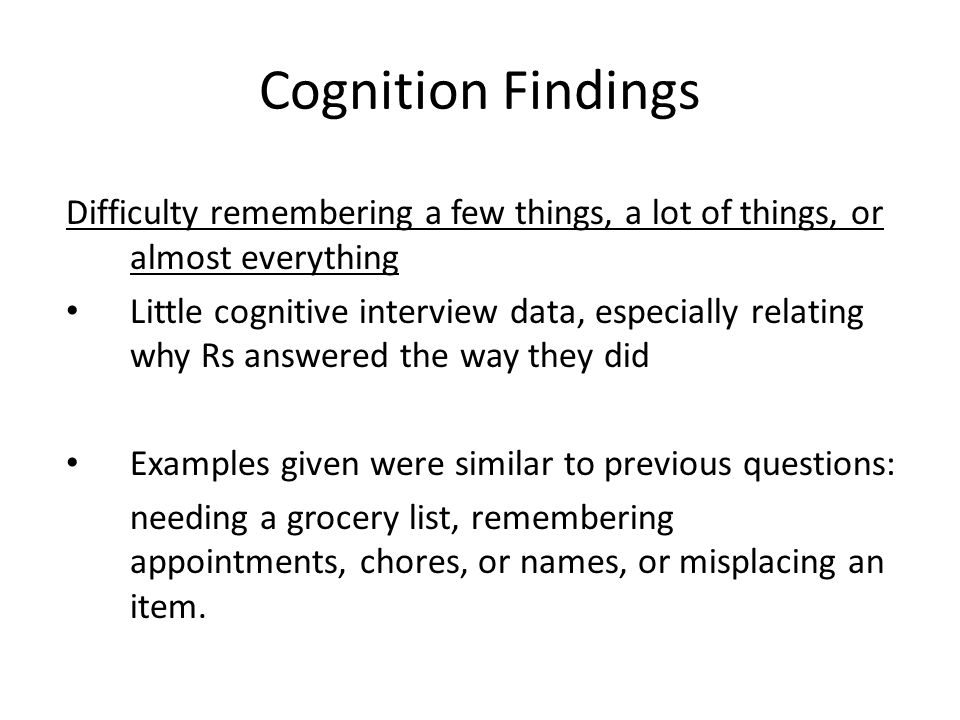 Cognition Findings Difficulty remembering a few things, a lot of things, or almost everything Little cognitive interview data, especially relating why Rs answered the way they did Examples given were similar to previous questions: needing a grocery list, remembering appointments, chores, or names, or misplacing an item.