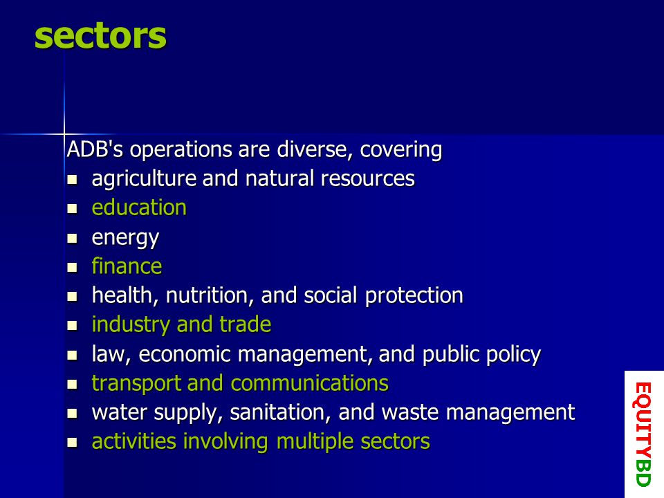 sectors ADB s operations are diverse, covering agriculture and natural resources agriculture and natural resources education education energy energy finance finance health, nutrition, and social protection health, nutrition, and social protection industry and trade industry and trade law, economic management, and public policy law, economic management, and public policy transport and communications transport and communications water supply, sanitation, and waste management water supply, sanitation, and waste management activities involving multiple sectors activities involving multiple sectors EQUITYBD