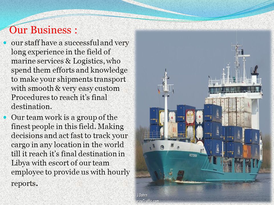 Our Business : our staff have a successful and very long experience in the field of marine services & Logistics, who spend them efforts and knowledge to make your shipments transport with smooth & very easy custom Procedures to reach its final destination.