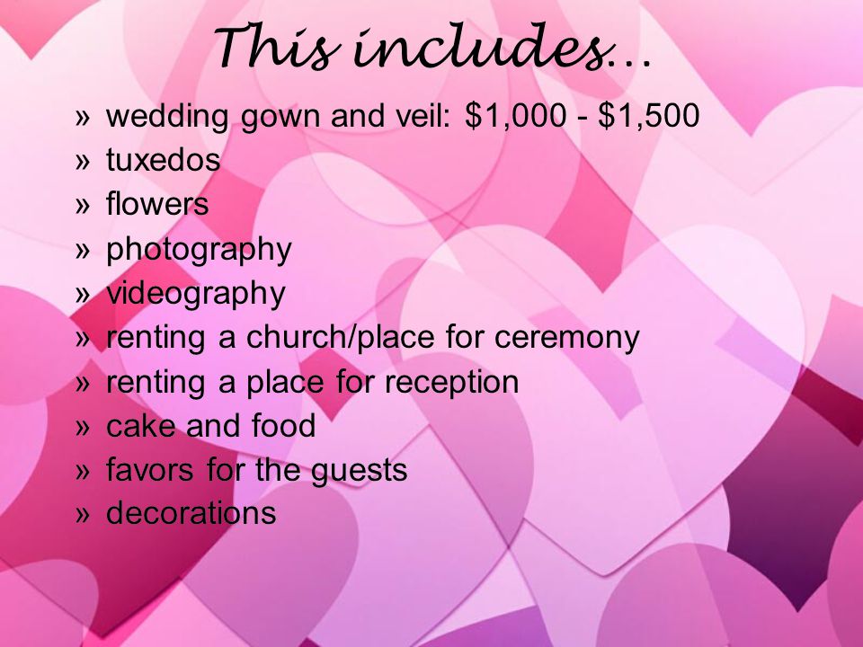 This includes… »wedding gown and veil: $1,000 - $1,500 »tuxedos »flowers »photography »videography »renting a church/place for ceremony »renting a place for reception »cake and food »favors for the guests »decorations »wedding gown and veil: $1,000 - $1,500 »tuxedos »flowers »photography »videography »renting a church/place for ceremony »renting a place for reception »cake and food »favors for the guests »decorations
