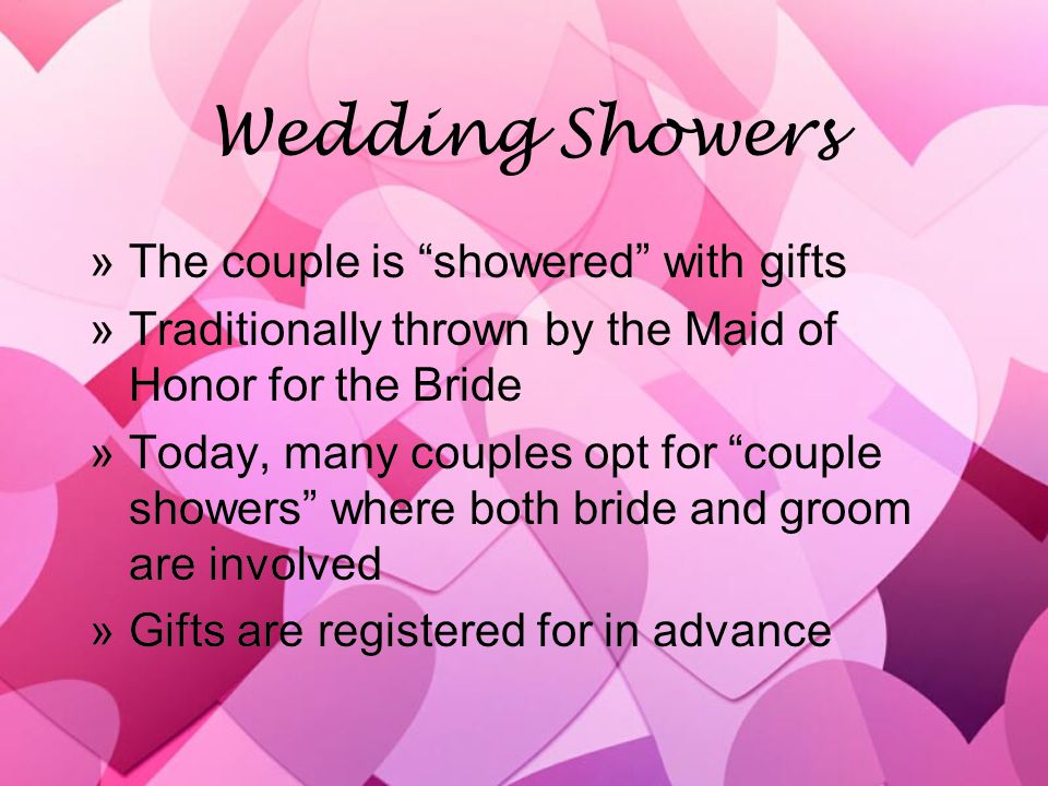Wedding Showers »The couple is showered with gifts »Traditionally thrown by the Maid of Honor for the Bride »Today, many couples opt for couple showers where both bride and groom are involved »Gifts are registered for in advance »The couple is showered with gifts »Traditionally thrown by the Maid of Honor for the Bride »Today, many couples opt for couple showers where both bride and groom are involved »Gifts are registered for in advance