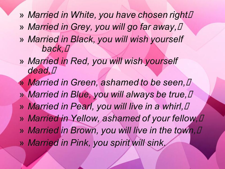 »Married in White, you have chosen right »Married in Grey, you will go far away, »Married in Black, you will wish yourself back, »Married in Red, you will wish yourself dead, »Married in Green, ashamed to be seen, »Married in Blue, you will always be true, »Married in Pearl, you will live in a whirl, »Married in Yellow, ashamed of your fellow, »Married in Brown, you will live in the town, »Married in Pink, you spirit will sink.