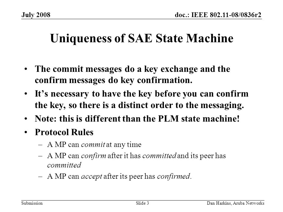 doc.: IEEE /0836r2 Submission July 2008 Dan Harkins, Aruba NetworksSlide 3 Uniqueness of SAE State Machine The commit messages do a key exchange and the confirm messages do key confirmation.