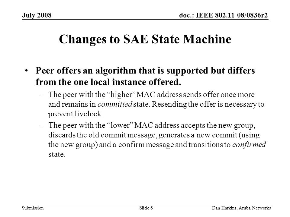 doc.: IEEE /0836r2 Submission July 2008 Dan Harkins, Aruba NetworksSlide 6 Changes to SAE State Machine Peer offers an algorithm that is supported but differs from the one local instance offered.