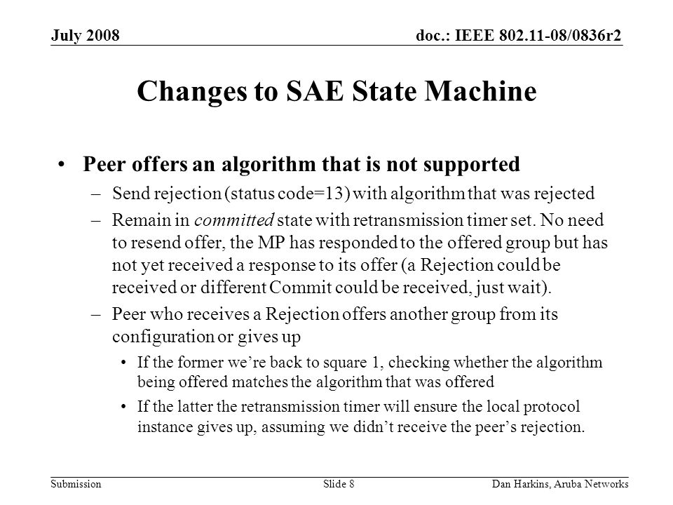 doc.: IEEE /0836r2 Submission July 2008 Dan Harkins, Aruba NetworksSlide 8 Changes to SAE State Machine Peer offers an algorithm that is not supported –Send rejection (status code=13) with algorithm that was rejected –Remain in committed state with retransmission timer set.
