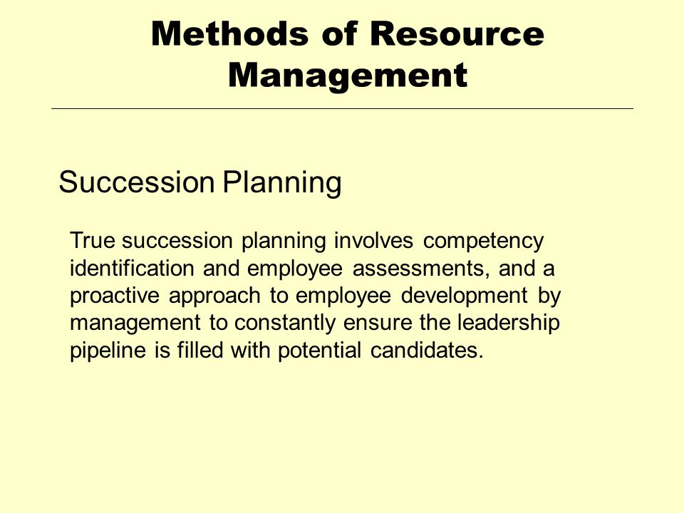 Methods of Resource Management Succession Planning True succession planning involves competency identification and employee assessments, and a proactive approach to employee development by management to constantly ensure the leadership pipeline is filled with potential candidates.