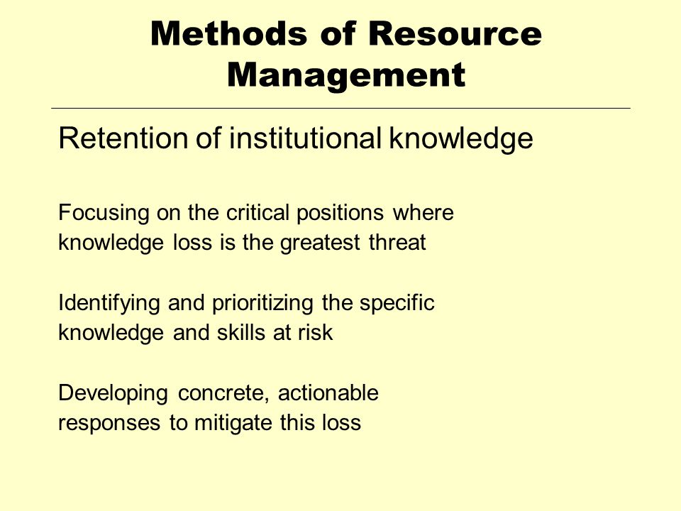 Methods of Resource Management Retention of institutional knowledge Focusing on the critical positions where knowledge loss is the greatest threat Identifying and prioritizing the specific knowledge and skills at risk Developing concrete, actionable responses to mitigate this loss