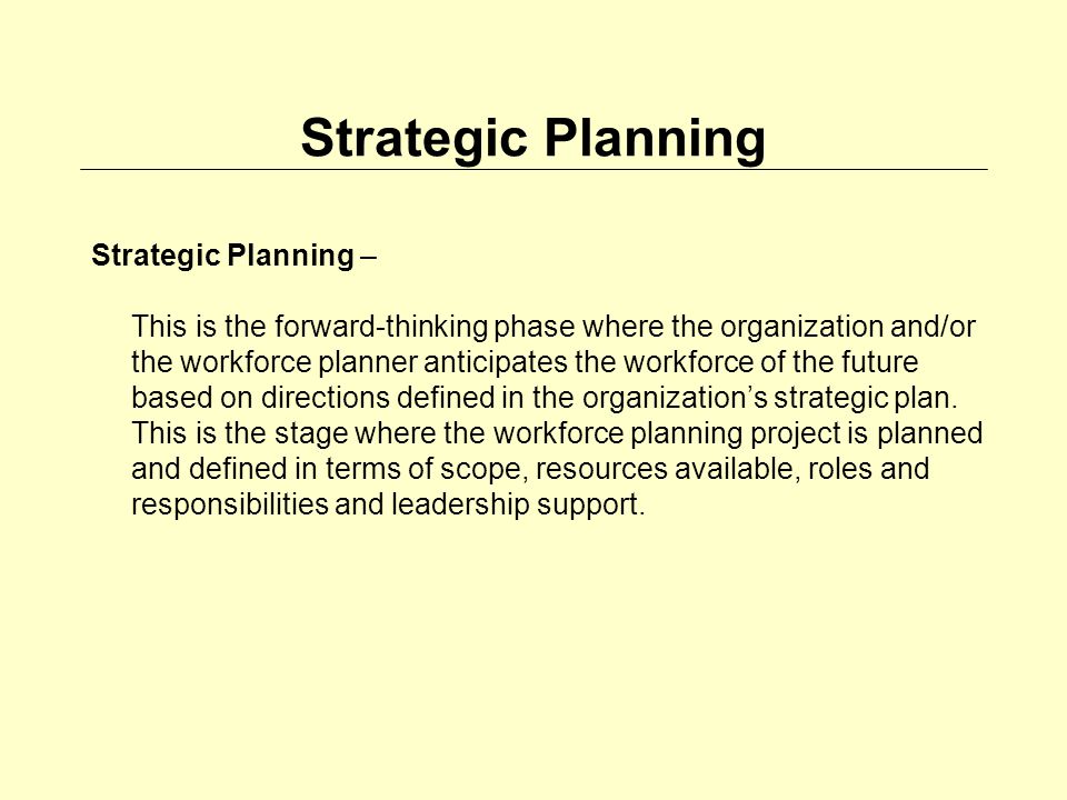 Strategic Planning Strategic Planning – This is the forward-thinking phase where the organization and/or the workforce planner anticipates the workforce of the future based on directions defined in the organizations strategic plan.